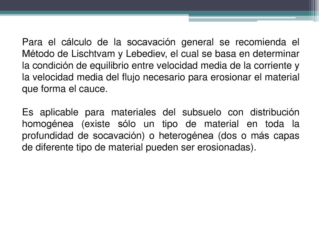 Para el cálculo de la socavación general se recomienda el Método de Lischtvam y Lebediev, el cual se basa en determinar la condición de equilibrio entre velocidad media de la corriente y la velocidad media del flujo necesario para erosionar el material que forma el cauce.