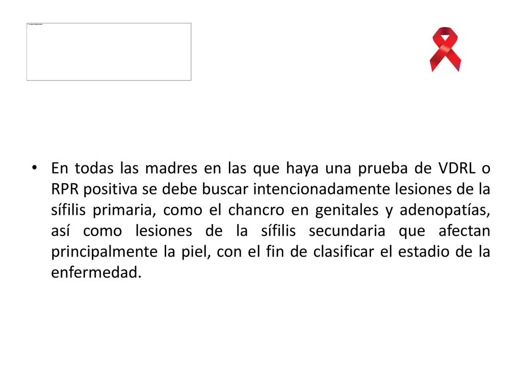 En todas las madres en las que haya una prueba de VDRL o RPR positiva se debe buscar intencionadamente lesiones de la sífilis primaria, como el chancro en genitales y adenopatías, así como lesiones de la sífilis secundaria que afectan principalmente la piel, con el fin de clasificar el estadio de la enfermedad.