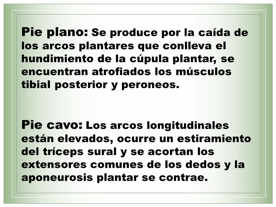 Pie plano: Se produce por la caída de los arcos plantares que conlleva el hundimiento de la cúpula plantar, se encuentran atrofiados los músculos tibial posterior y peroneos.
