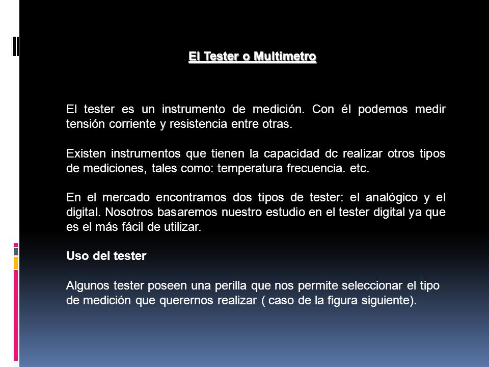 El Tester o Multimetro El tester es un instrumento de medición. Con él podemos medir tensión corriente y resistencia entre otras.