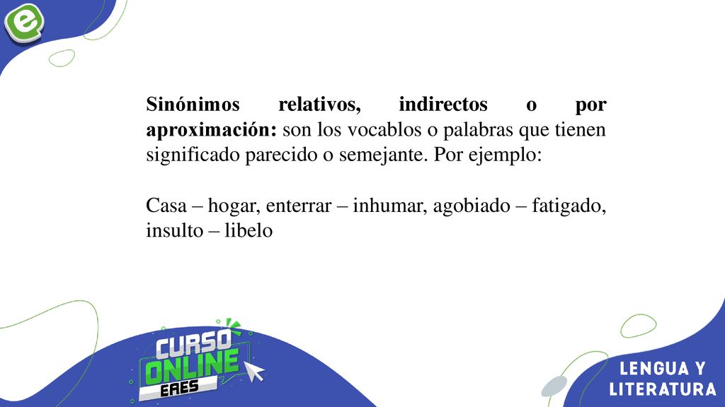 Sinónimos relativos, indirectos o por aproximación: son los vocablos o palabras que tienen significado parecido o semejante. Por ejemplo: