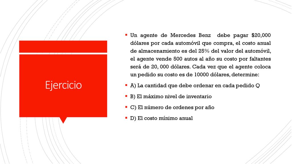 Un agente de Mercedes Benz debe pagar $20,000 dólares por cada automóvil que compra, el costo anual de almacenamiento es del 25% del valor del automóvil, el agente vende 500 autos al año su costo por faltantes será de 20, 000 dólares. Cada vez que el agente coloca un pedido su costo es de dólares, determine: