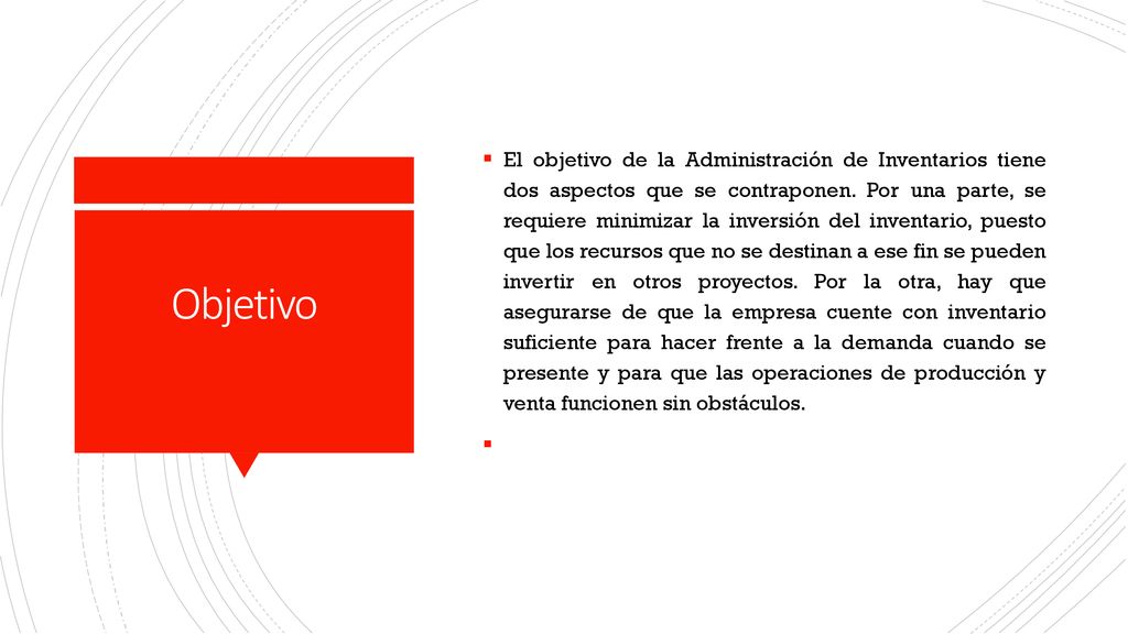 El objetivo de la Administración de Inventarios tiene dos aspectos que se contraponen. Por una parte, se requiere minimizar la inversión del inventario, puesto que los recursos que no se destinan a ese fin se pueden invertir en otros proyectos. Por la otra, hay que asegurarse de que la empresa cuente con inventario suficiente para hacer frente a la demanda cuando se presente y para que las operaciones de producción y venta funcionen sin obstáculos.