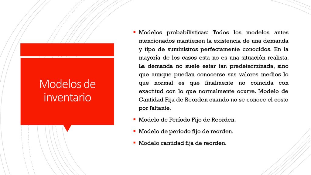 Modelos probabilísticas: Todos los modelos antes mencionados mantienen la existencia de una demanda y tipo de suministros perfectamente conocidos. En la mayoría de los casos esta no es una situación realista. La demanda no suele estar tan predeterminada, sino que aunque puedan conocerse sus valores medios lo que normal es que finalmente no coincida con exactitud con lo que normalmente ocurre. Modelo de Cantidad Fija de Reorden cuando no se conoce el costo por faltante.