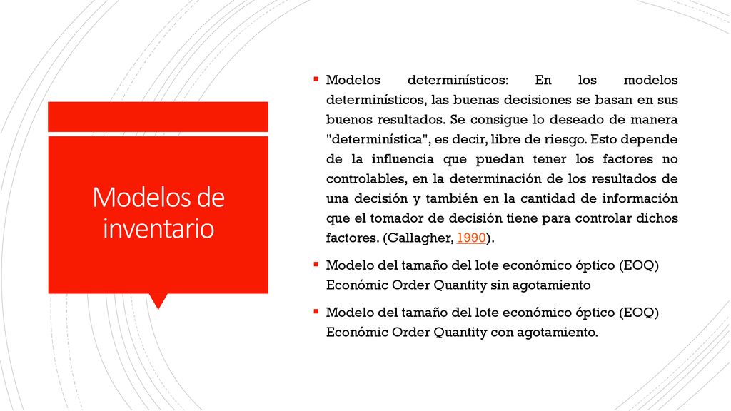 Modelos determinísticos: En los modelos determinísticos, las buenas decisiones se basan en sus buenos resultados. Se consigue lo deseado de manera determinística , es decir, libre de riesgo. Esto depende de la influencia que puedan tener los factores no controlables, en la determinación de los resultados de una decisión y también en la cantidad de información que el tomador de decisión tiene para controlar dichos factores. (Gallagher, 1990).
