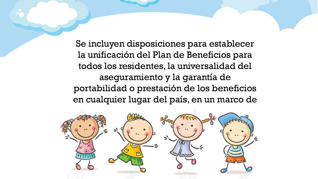 Se incluyen disposiciones para establecer la unificación del Plan de Beneficios para todos los residentes, la universalidad del aseguramiento y la garantía de portabilidad o prestación de los beneficios en cualquier lugar del país, en un marco de sostenibilidad financiera.