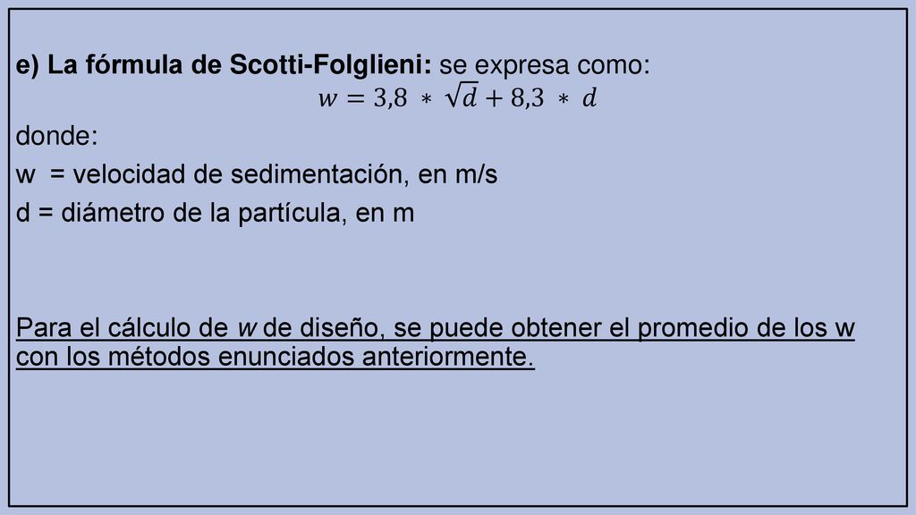 e) La fórmula de Scotti-Folglieni: se expresa como: 𝑤=3,8 ∗ 𝑑 +8,3 ∗ 𝑑 donde: w = velocidad de sedimentación, en m/s d = diámetro de la partícula, en m Para el cálculo de w de diseño, se puede obtener el promedio de los w con los métodos enunciados anteriormente.