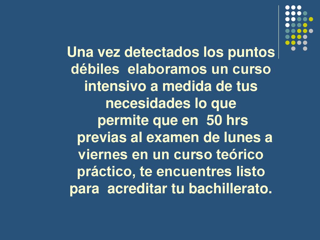 Una vez detectados los puntos débiles elaboramos un curso intensivo a medida de tus necesidades lo que permite que en 50 hrs previas al examen de lunes a viernes en un curso teórico práctico, te encuentres listo para acreditar tu bachillerato.