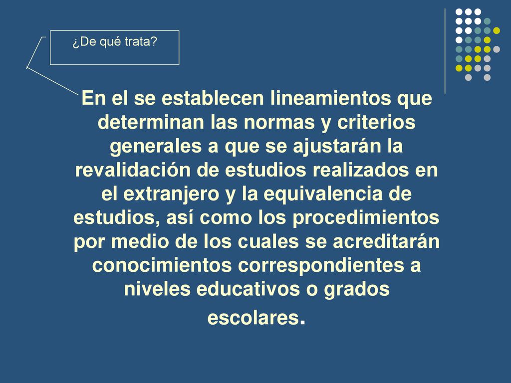 En el se establecen lineamientos que determinan las normas y criterios generales a que se ajustarán la revalidación de estudios realizados en el extranjero y la equivalencia de estudios, así como los procedimientos por medio de los cuales se acreditarán conocimientos correspondientes a niveles educativos o grados escolares.