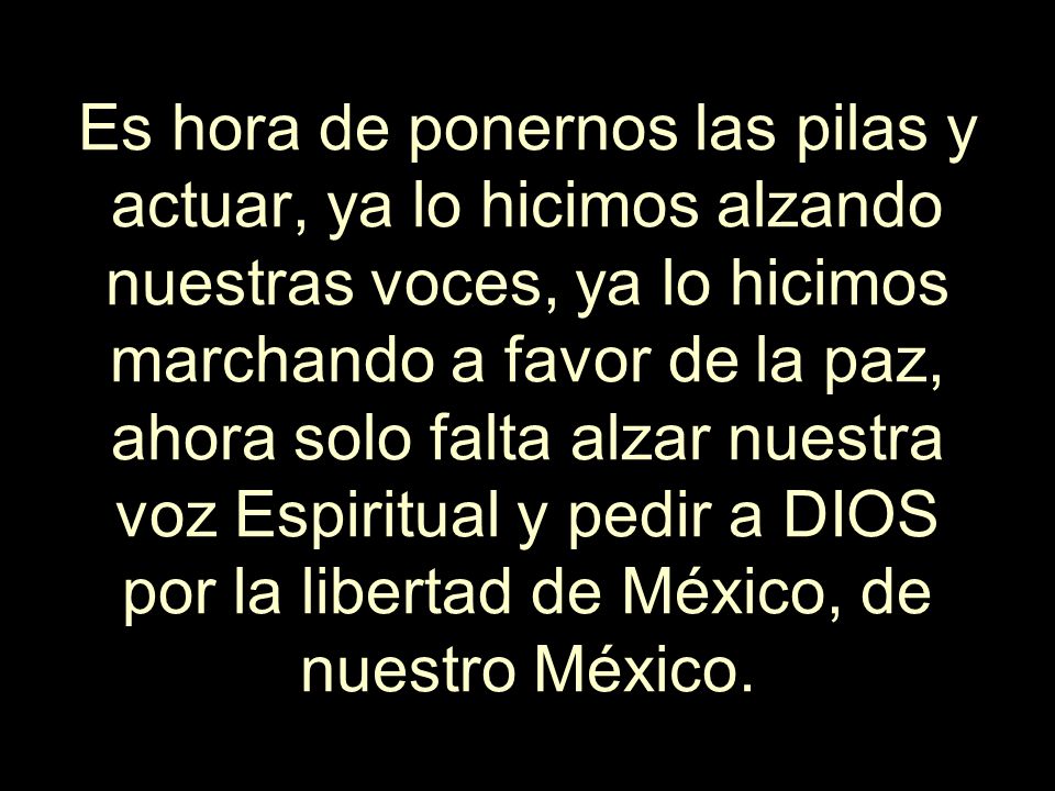 Es hora de ponernos las pilas y actuar, ya lo hicimos alzando nuestras voces, ya lo hicimos marchando a favor de la paz, ahora solo falta alzar nuestra voz Espiritual y pedir a DIOS por la libertad de México, de nuestro México.