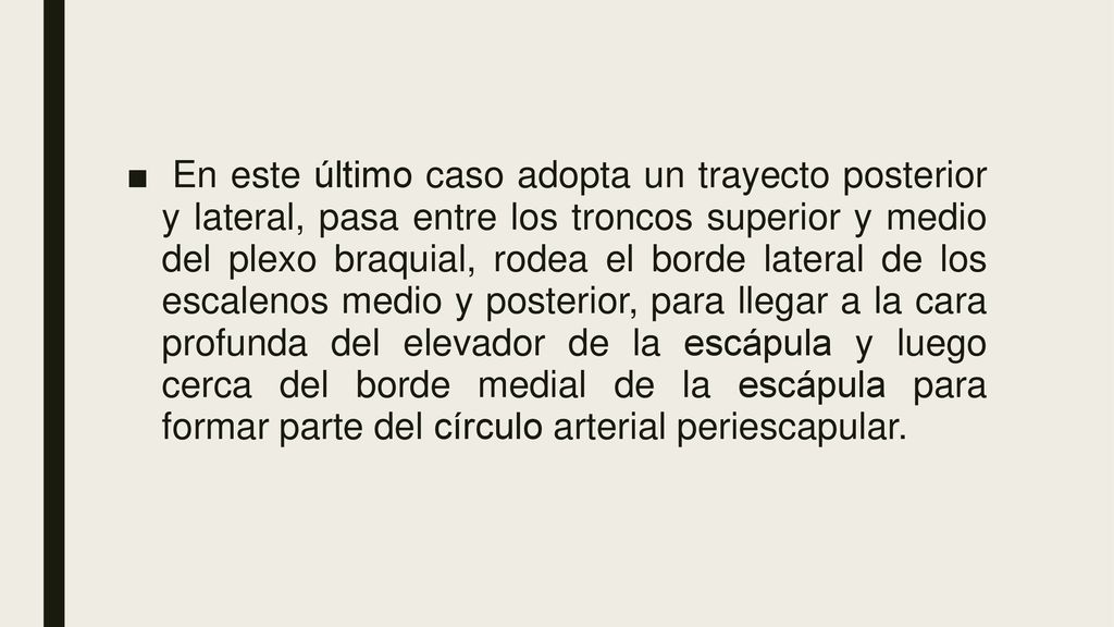 En este último caso adopta un trayecto posterior y lateral, pasa entre los troncos superior y medio del plexo braquial, rodea el borde lateral de los escalenos medio y posterior, para llegar a la cara profunda del elevador de la escápula y luego cerca del borde medial de la escápula para formar parte del círculo arterial periescapular.