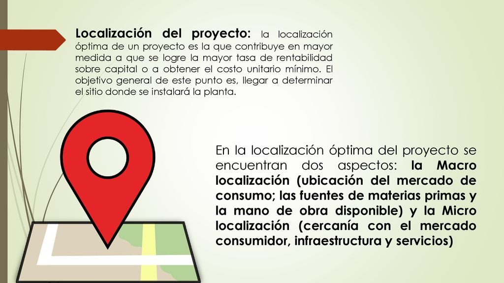 Localización del proyecto: la localización óptima de un proyecto es la que contribuye en mayor medida a que se logre la mayor tasa de rentabilidad sobre capital o a obtener el costo unitario mínimo. El objetivo general de este punto es, llegar a determinar el sitio donde se instalará la planta.