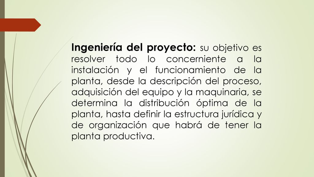 Ingeniería del proyecto: su objetivo es resolver todo lo concerniente a la instalación y el funcionamiento de la planta, desde la descripción del proceso, adquisición del equipo y la maquinaria, se determina la distribución óptima de la planta, hasta definir la estructura jurídica y de organización que habrá de tener la planta productiva.