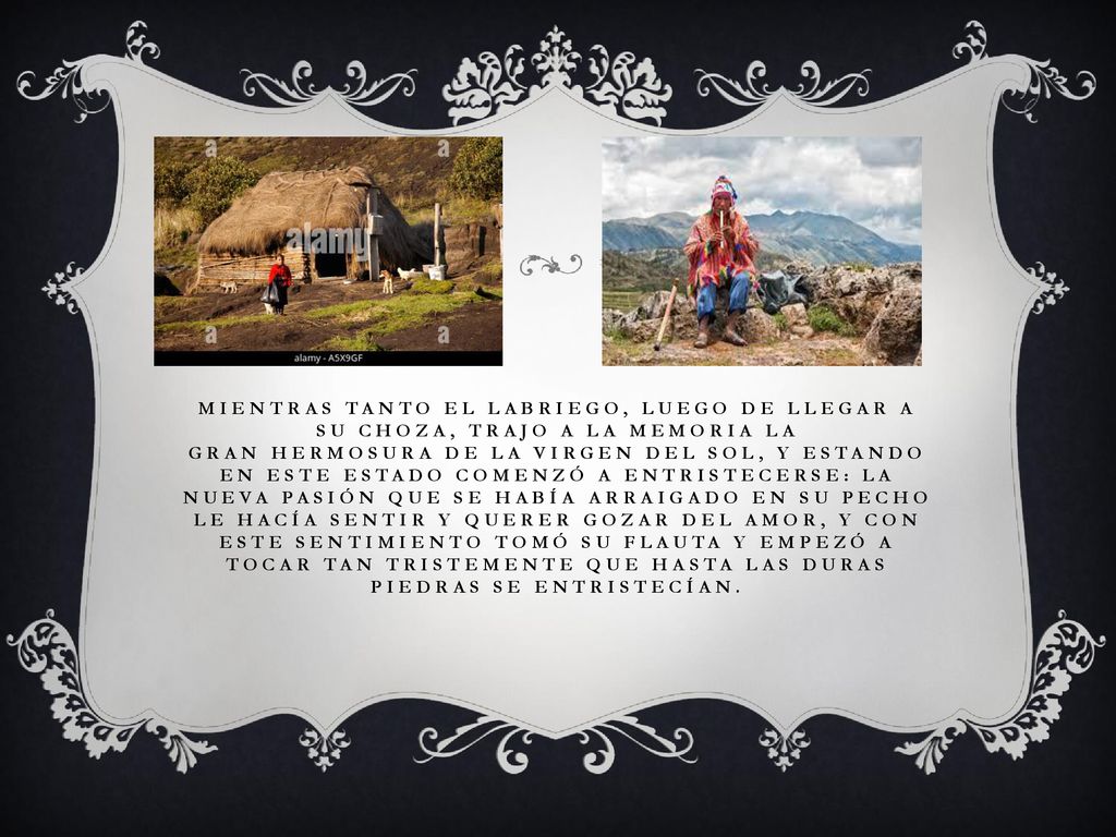 Mientras tanto el labriego, luego de llegar a su choza, trajo a la memoria la gran hermosura de la virgen del Sol, y estando en este estado comenzó a entristecerse: la nueva pasión que se había arraigado en su pecho le hacía sentir y querer gozar del amor, y con este sentimiento tomó su flauta y empezó a tocar tan tristemente que hasta las duras piedras se entristecían.