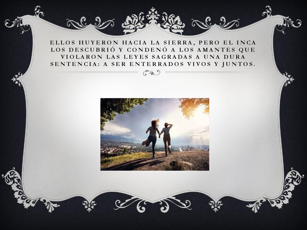 Ellos huyeron hacia la sierra, pero el Inca los descubrió y condenó a los amantes que violaron las leyes sagradas a una dura sentencia: a ser enterrados vivos y juntos.