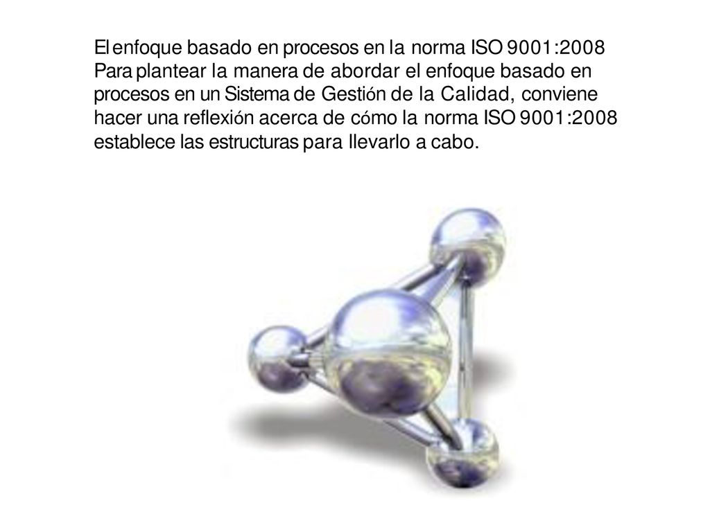 El enfoque basado en procesos en la norma ISO 9001:2008 Para plantear la manera de abordar el enfoque basado en procesos en un Sistema de Gestión de la Calidad, conviene hacer una reflexión acerca de cómo la norma ISO 9001:2008 establece las estructuras para llevarlo a cabo.
