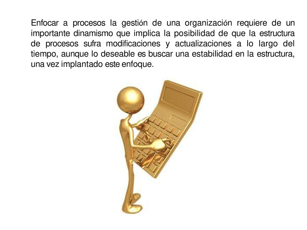 Enfocar a procesos la gestión de una organización requiere de un importante dinamismo que implica la posibilidad de que la estructura de procesos sufra modificaciones y actualizaciones a lo largo del tiempo, aunque lo deseable es buscar una estabilidad en la estructura, una vez implantado este enfoque.