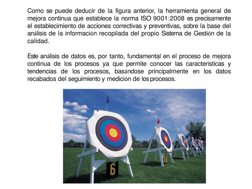 Como se puede deducir de la figura anterior, la herramienta general de mejora continua que establece la norma ISO 9001:2008 es precisamente el establecimiento de acciones correctivas y preventivas, sobre la base del análisis de la información recopilada del propio Sistema de Gestión de la calidad.
