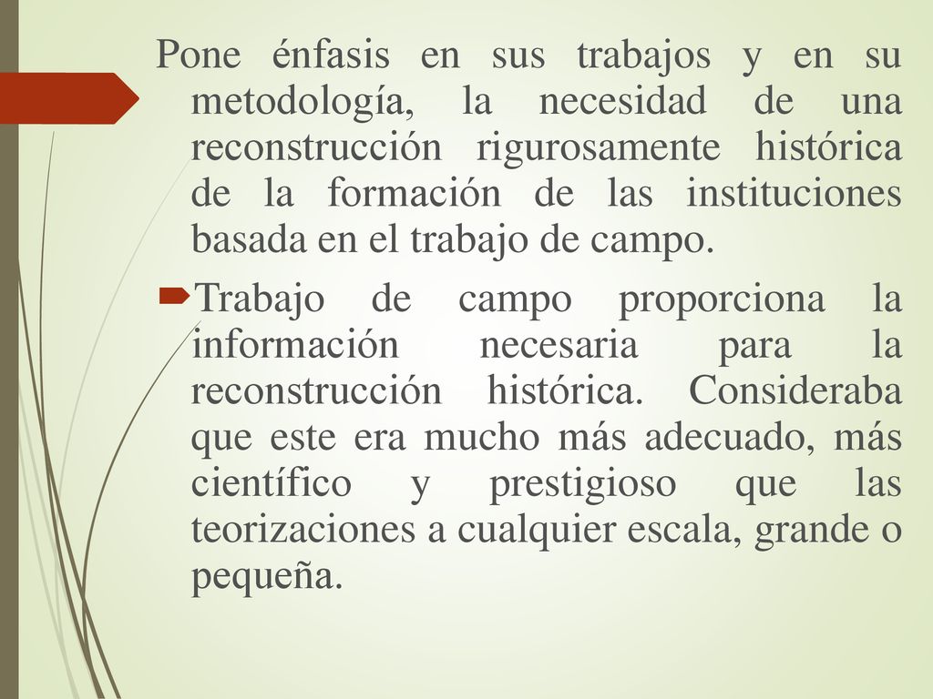 Pone énfasis en sus trabajos y en su metodología, la necesidad de una reconstrucción rigurosamente histórica de la formación de las instituciones basada en el trabajo de campo.