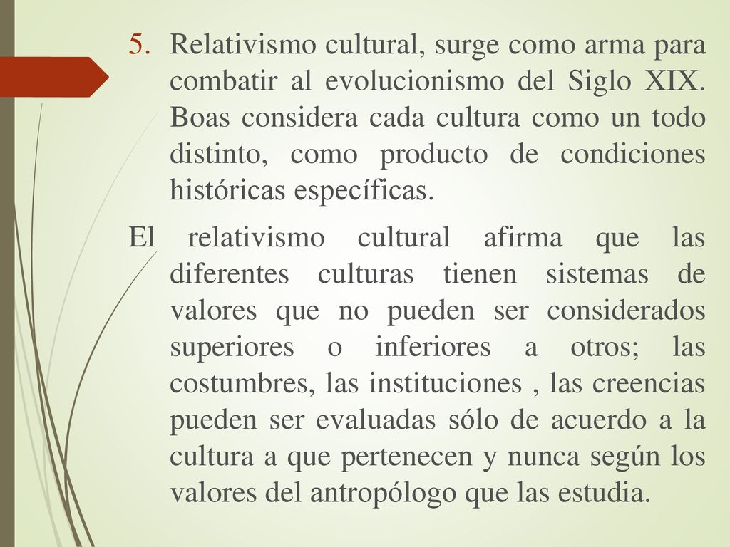 Relativismo cultural, surge como arma para combatir al evolucionismo del Siglo XIX. Boas considera cada cultura como un todo distinto, como producto de condiciones históricas específicas.