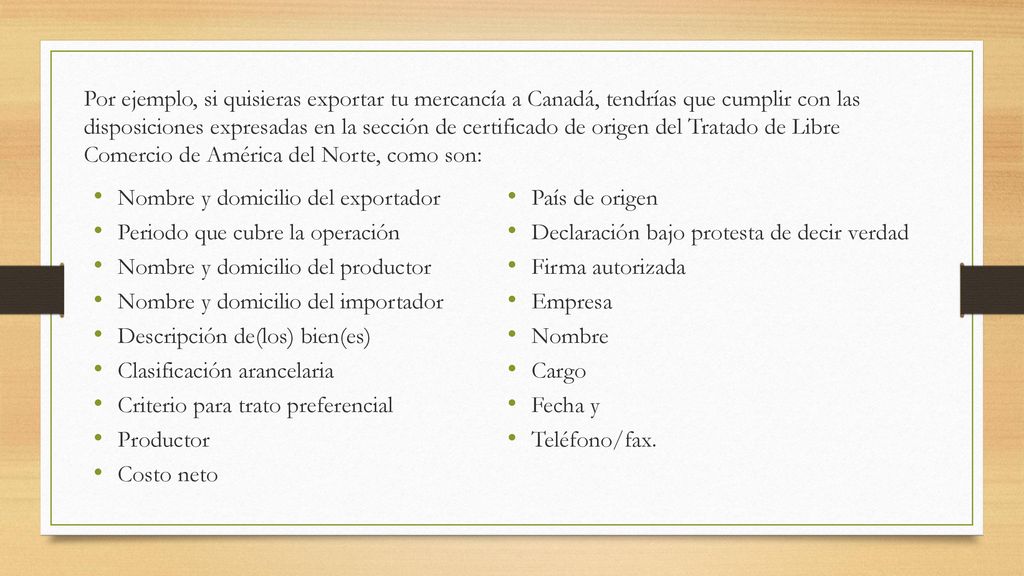 Por ejemplo, si quisieras exportar tu mercancía a Canadá, tendrías que cumplir con las disposiciones expresadas en la sección de certificado de origen del Tratado de Libre Comercio de América del Norte, como son: