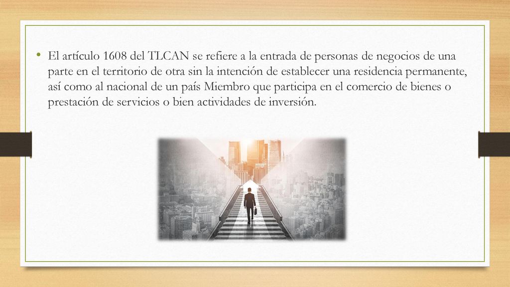 El artículo 1608 del TLCAN se refiere a la entrada de personas de negocios de una parte en el territorio de otra sin la intención de establecer una residencia permanente, así como al nacional de un país Miembro que participa en el comercio de bienes o prestación de servicios o bien actividades de inversión.