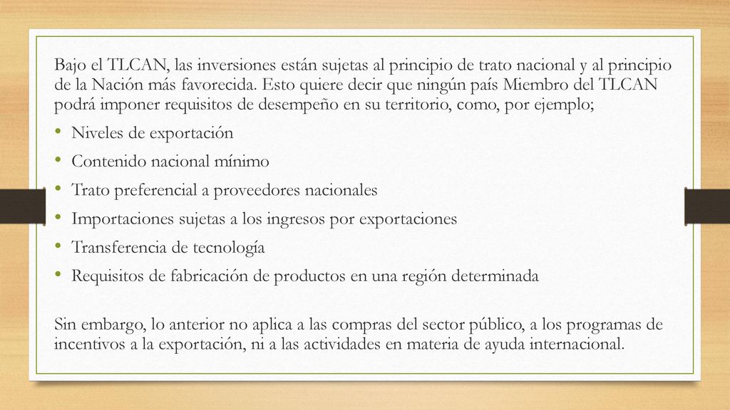 Bajo el TLCAN, las inversiones están sujetas al principio de trato nacional y al principio de la Nación más favorecida. Esto quiere decir que ningún país Miembro del TLCAN podrá imponer requisitos de desempeño en su territorio, como, por ejemplo;