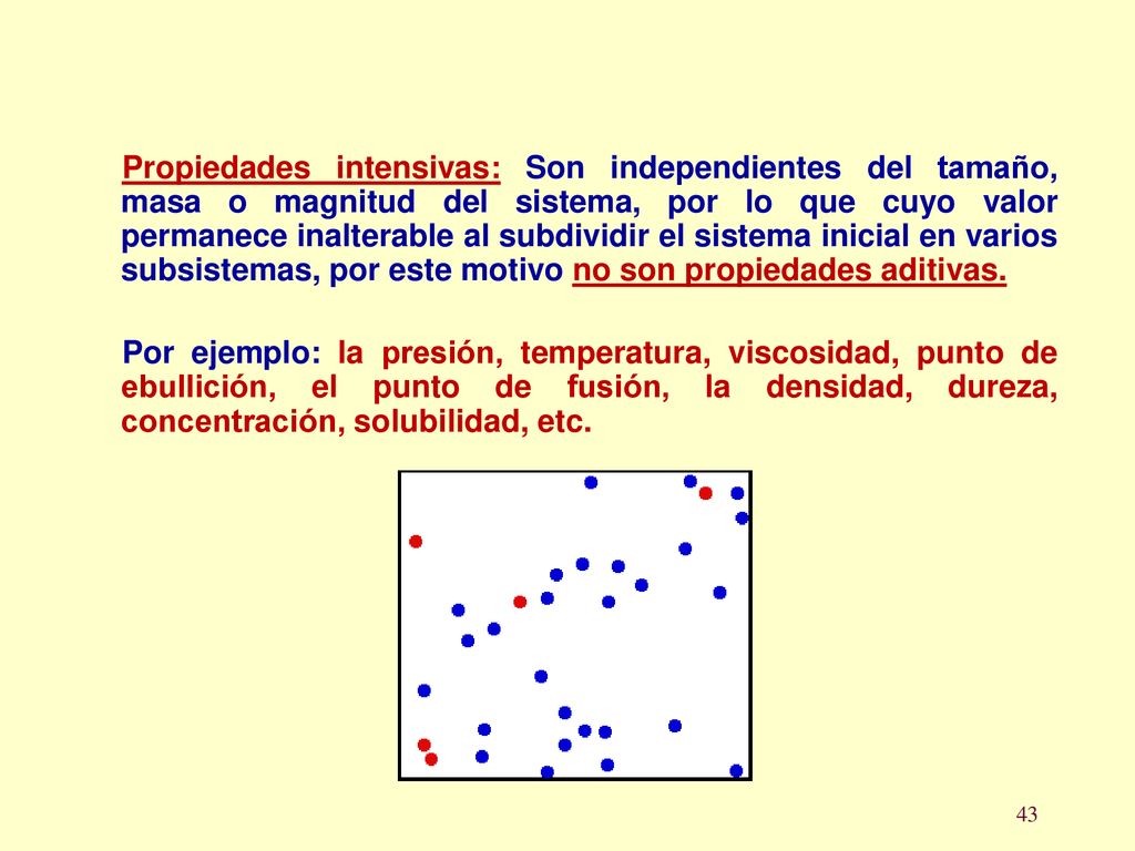 Propiedades intensivas: Son independientes del tamaño, masa o magnitud del sistema, por lo que cuyo valor permanece inalterable al subdividir el sistema inicial en varios subsistemas, por este motivo no son propiedades aditivas.