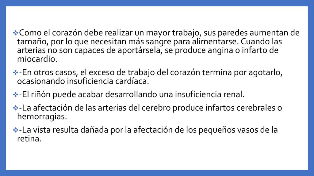 Como el corazón debe realizar un mayor trabajo, sus paredes aumentan de tamaño, por lo que necesitan más sangre para alimentarse. Cuando las arterias no son capaces de aportársela, se produce angina o infarto de miocardio.
