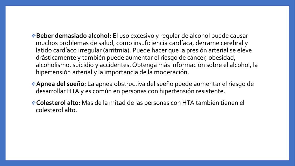 Beber demasiado alcohol: El uso excesivo y regular de alcohol puede causar muchos problemas de salud, como insuficiencia cardíaca, derrame cerebral y latido cardíaco irregular (arritmia). Puede hacer que la presión arterial se eleve drásticamente y también puede aumentar el riesgo de cáncer, obesidad, alcoholismo, suicidio y accidentes. Obtenga más información sobre el alcohol, la hipertensión arterial y la importancia de la moderación.