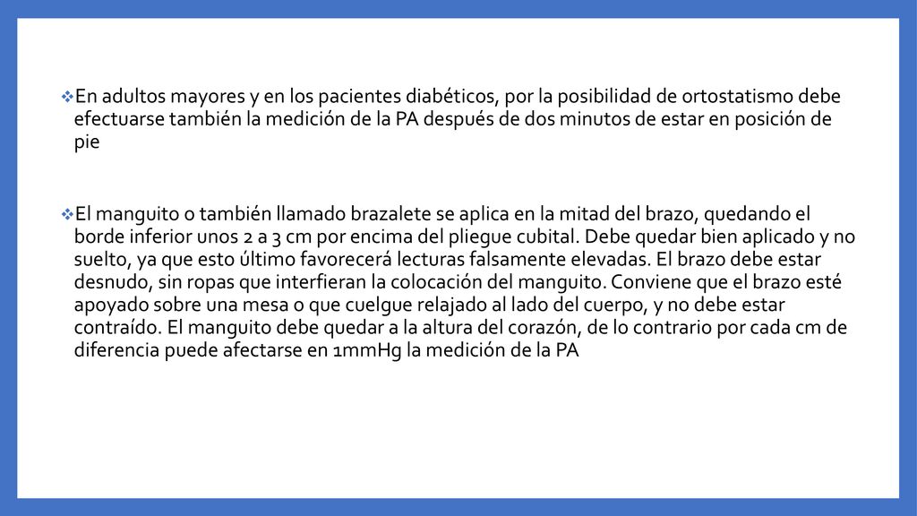 En adultos mayores y en los pacientes diabéticos, por la posibilidad de ortostatismo debe efectuarse también la medición de la PA después de dos minutos de estar en posición de pie