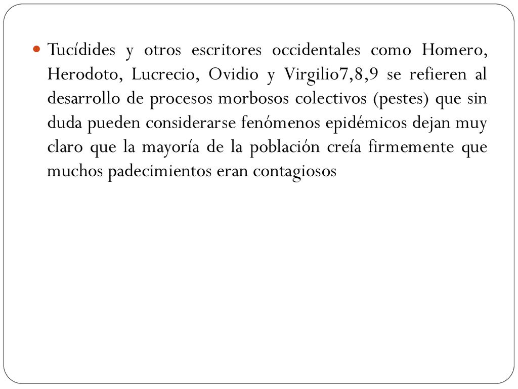 Tucídides y otros escritores occidentales como Homero, Herodoto, Lucrecio, Ovidio y Virgilio7,8,9 se refieren al desarrollo de procesos morbosos colectivos (pestes) que sin duda pueden considerarse fenómenos epidémicos dejan muy claro que la mayoría de la población creía firmemente que muchos padecimientos eran contagiosos