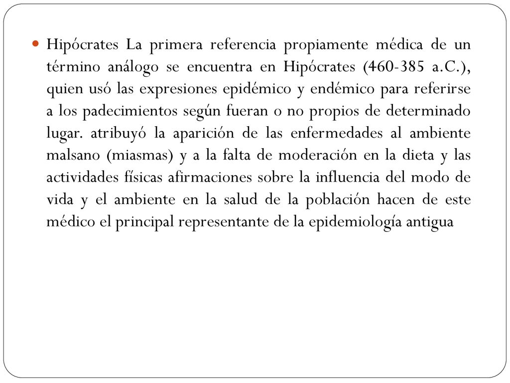Hipócrates La primera referencia propiamente médica de un término análogo se encuentra en Hipócrates ( a.C.), quien usó las expresiones epidémico y endémico para referirse a los padecimientos según fueran o no propios de determinado lugar.
