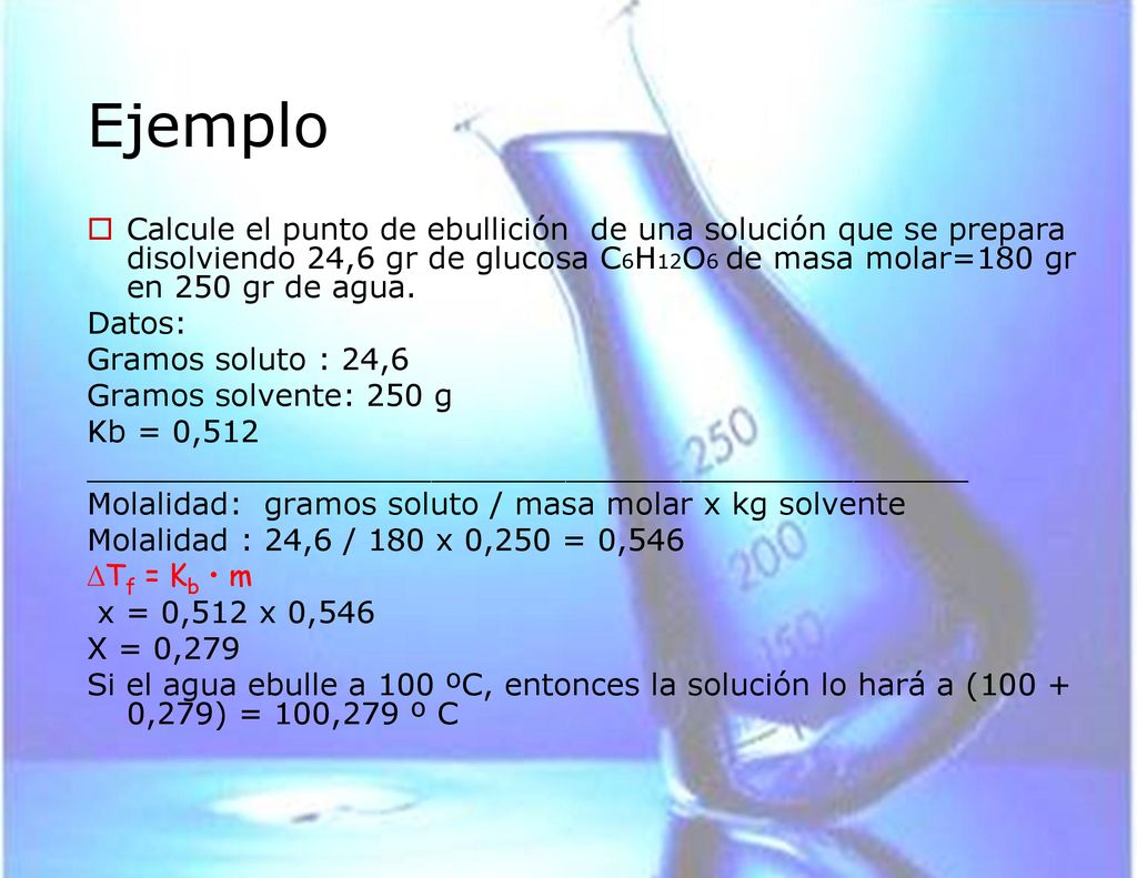 Ejemplo Calcule el punto de ebullición de una solución que se prepara disolviendo 24,6 gr de glucosa C6H12O6 de masa molar=180 gr en 250 gr de agua.
