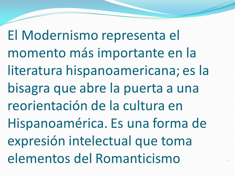 El Modernismo representa el momento más importante en la literatura hispanoamericana; es la bisagra que abre la puerta a una reorientación de la cultura en Hispanoamérica. Es una forma de expresión intelectual que toma elementos del Romanticismo