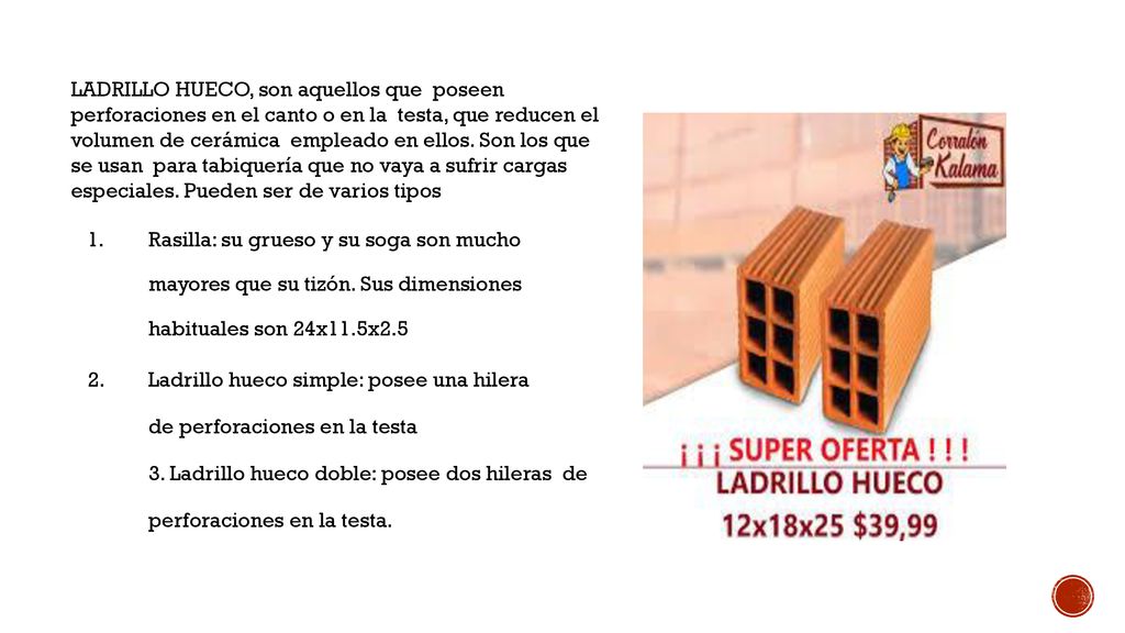 LADRILLO HUECO, son aquellos que poseen perforaciones en el canto o en la testa, que reducen el volumen de cerámica empleado en ellos. Son los que se usan para tabiquería que no vaya a sufrir cargas especiales. Pueden ser de varios tipos