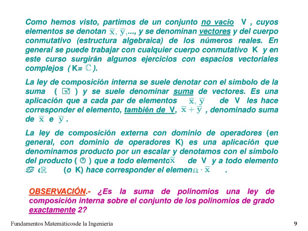 Como hemos visto, partimos de un conjunto no vacío V , cuyos elementos se denotan ..., y se denominan vectores y del cuerpo conmutativo (estructura algebraica) de los números reales. En general se puede trabajar con cualquier cuerpo conmutativo K y en este curso surgirán algunos ejercicios con espacios vectoriales complejos ( K= ).