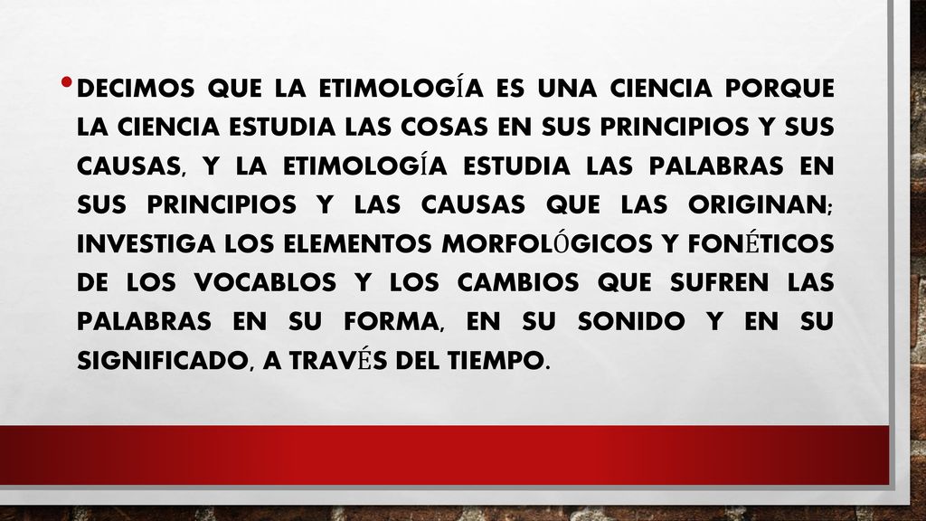 Decimos que la Etimología es una ciencia porque la ciencia estudia las cosas en sus principios y sus causas, y la Etimología estudia las palabras en sus principios y las causas que las originan; investiga los elementos morfológicos y fonéticos de los vocablos y los cambios que sufren las palabras en su forma, en su sonido y en su significado, a través del tiempo.