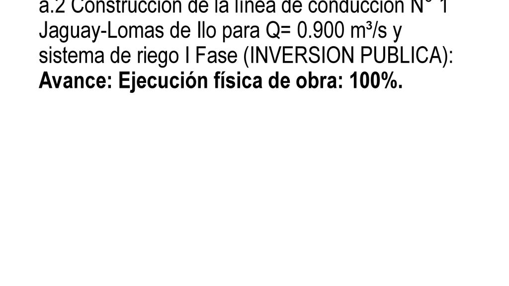 a.2 Construcción de la línea de conducción N° 1 Jaguay-Lomas de Ilo para Q= m³/s y sistema de riego I Fase (INVERSION PUBLICA): Avance: Ejecución física de obra: 100%.