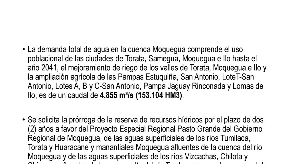 La demanda total de agua en la cuenca Moquegua comprende el uso poblacional de las ciudades de Torata, Samegua, Moquegua e Ilo hasta el año 2041, el mejoramiento de riego de los valles de Torata, Moquegua e Ilo y la ampliación agrícola de las Pampas Estuquiña, San Antonio, LoteT-San Antonio, Lotes A, B y C-San Antonio, Pampa Jaguay Rinconada y Lomas de Ilo, es de un caudal de m³/s ( HM3).