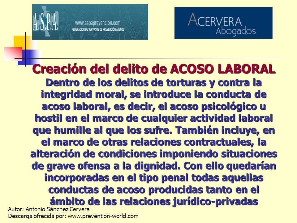 Creación del delito de ACOSO LABORAL Dentro de los delitos de torturas y contra la integridad moral, se introduce la conducta de acoso laboral, es decir, el acoso psicológico u hostil en el marco de cualquier actividad laboral que humille al que los sufre.