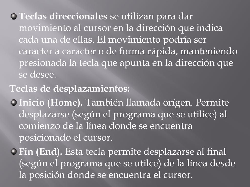 Teclas direccionales se utilizan para dar movimiento al cursor en la dirección que indica cada una de ellas. El movimiento podría ser caracter a caracter o de forma rápida, manteniendo presionada la tecla que apunta en la dirección que se desee.