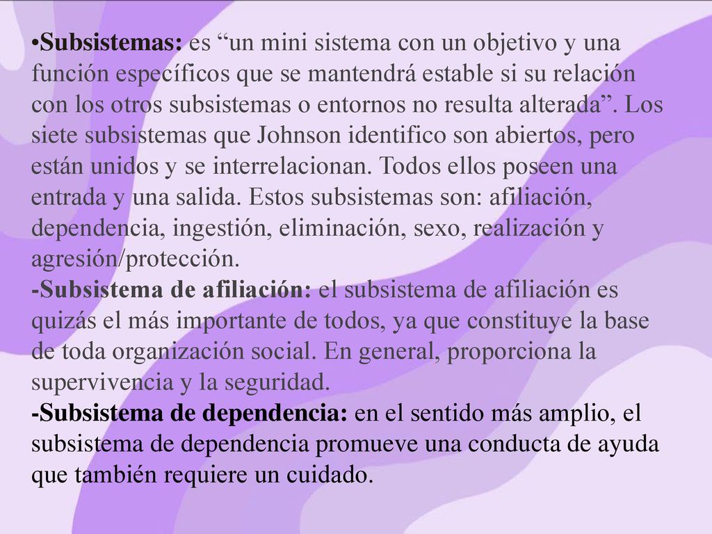 Subsistemas: es un mini sistema con un objetivo y una función específicos que se mantendrá estable si su relación con los otros subsistemas o entornos no resulta alterada . Los siete subsistemas que Johnson identifico son abiertos, pero están unidos y se interrelacionan. Todos ellos poseen una entrada y una salida. Estos subsistemas son: afiliación, dependencia, ingestión, eliminación, sexo, realización y agresión/protección.