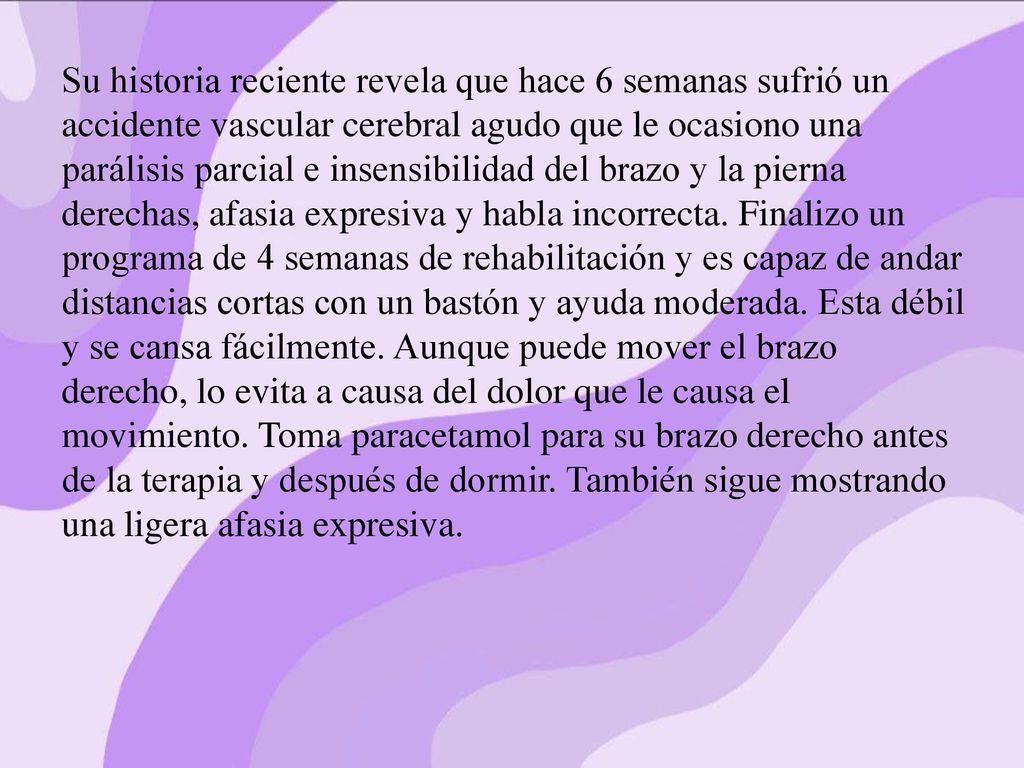 Su historia reciente revela que hace 6 semanas sufrió un accidente vascular cerebral agudo que le ocasiono una parálisis parcial e insensibilidad del brazo y la pierna derechas, afasia expresiva y habla incorrecta.