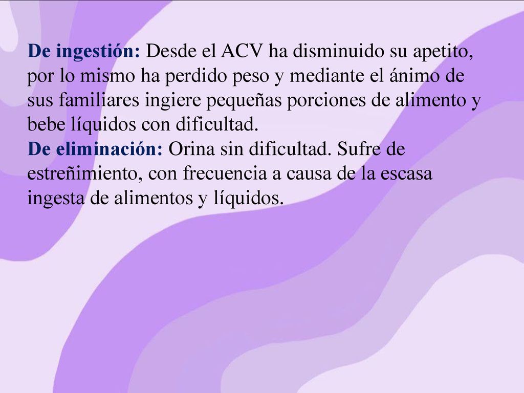 De ingestión: Desde el ACV ha disminuido su apetito, por lo mismo ha perdido peso y mediante el ánimo de sus familiares ingiere pequeñas porciones de alimento y bebe líquidos con dificultad.