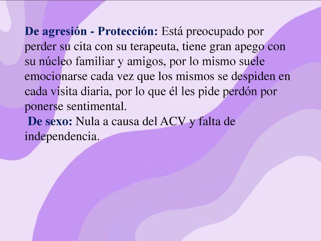 De agresión - Protección: Está preocupado por perder su cita con su terapeuta, tiene gran apego con su núcleo familiar y amigos, por lo mismo suele emocionarse cada vez que los mismos se despiden en cada visita diaria, por lo que él les pide perdón por ponerse sentimental.