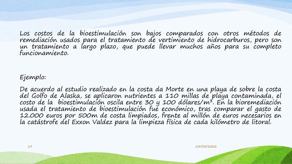 Los costos de la bioestimulación son bajos comparados con otros métodos de remediación usados para el tratamiento de vertimiento de hidrocarburos, pero son un tratamiento a largo plazo, que puede llevar muchos años para su completo funcionamiento. Ejemplo: De acuerdo al estudio realizado en la costa da Morte en una playa de sobre la costa del Golfo de Alaska, se aplicaron nutrientes a 110 millas de playa contaminada, el costo de la bioestimulación oscila entre 30 y 100 dólares/m3. En la bioremediación usada el tratamiento de bioestimulación fue económico, tras comparar el gasto de euros por 500m de costa limpiados, frente al millón de euros necesarios en la catástrofe del Exxon Valdez para la limpieza física de cada kilómetro de litoral.
