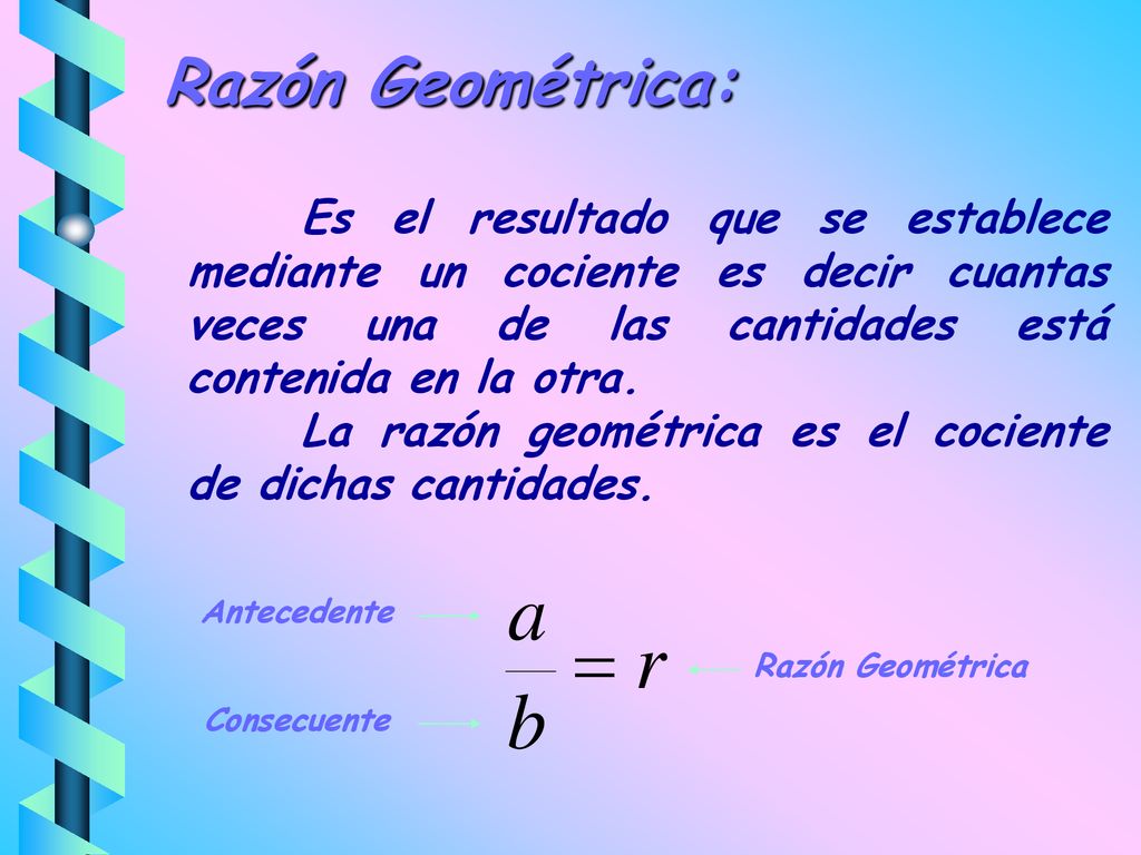 Razón Geométrica: Es el resultado que se establece mediante un cociente es decir cuantas veces una de las cantidades está contenida en la otra.