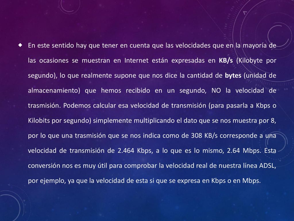 En este sentido hay que tener en cuenta que las velocidades que en la mayoría de las ocasiones se muestran en Internet están expresadas en KB/s (Kilobyte por segundo), lo que realmente supone que nos dice la cantidad de bytes (unidad de almacenamiento) que hemos recibido en un segundo, NO la velocidad de trasmisión.