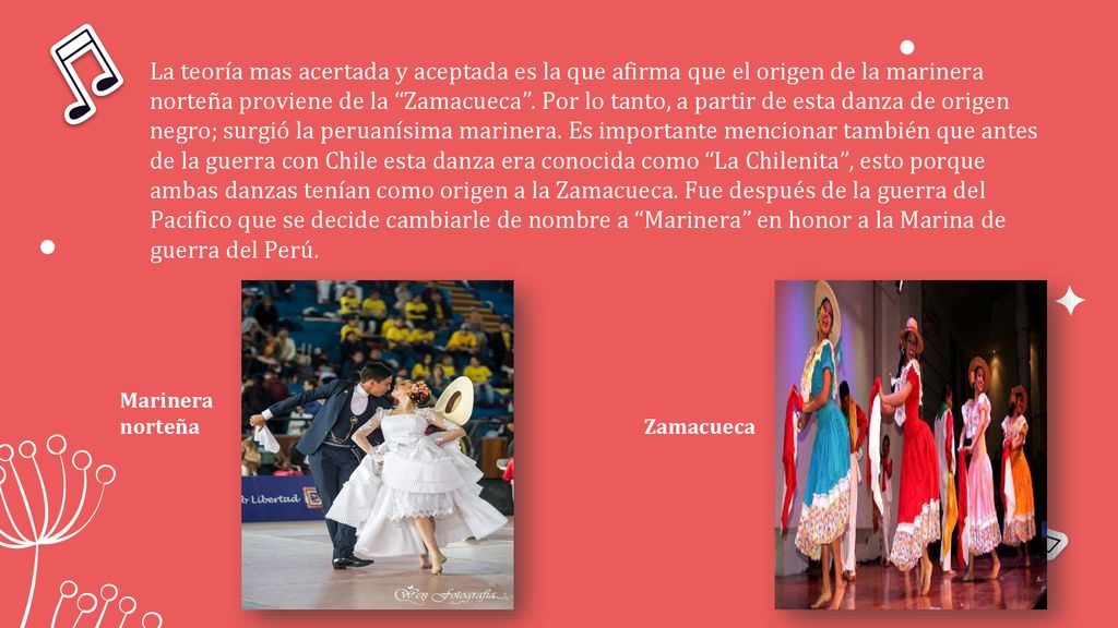 La teoría mas acertada y aceptada es la que afirma que el origen de la marinera norteña proviene de la Zamacueca . Por lo tanto, a partir de esta danza de origen negro; surgió la peruanísima marinera. Es importante mencionar también que antes de la guerra con Chile esta danza era conocida como La Chilenita , esto porque ambas danzas tenían como origen a la Zamacueca. Fue después de la guerra del Pacifico que se decide cambiarle de nombre a Marinera en honor a la Marina de guerra del Perú.